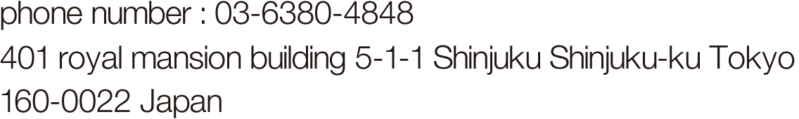 phone number : 03-6380-4848 401 royal mansion building 5-1-1 Shinjuku Shinjuku-Ku Tokyo 160-0022 Japan